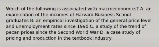 Which of the following is associated with macroeconomics? A. an examination of the incomes of Harvard Business School graduates B. an empirical investigation of the general price level and unemployment rates since 1990 C. a study of the trend of pecan prices since the Second World War D. a case study of pricing and production in the textbook industry