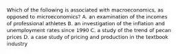 Which of the following is associated with macroeconomics, as opposed to microeconomics? A. an examination of the incomes of professional athletes B. an investigation of the inflation and unemployment rates since 1990 C. a study of the trend of pecan prices D. a case study of pricing and production in the textbook industry