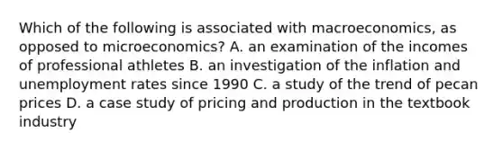 Which of the following is associated with macroeconomics, as opposed to microeconomics? A. an examination of the incomes of professional athletes B. an investigation of the inflation and unemployment rates since 1990 C. a study of the trend of pecan prices D. a case study of pricing and production in the textbook industry