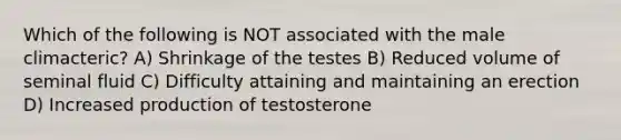 Which of the following is NOT associated with the male climacteric? A) Shrinkage of the testes B) Reduced volume of seminal fluid C) Difficulty attaining and maintaining an erection D) Increased production of testosterone