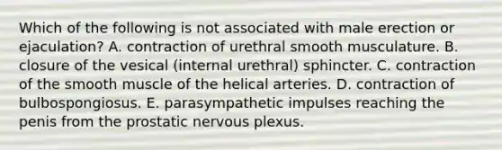 Which of the following is not associated with male erection or ejaculation? A. contraction of urethral smooth musculature. B. closure of the vesical (internal urethral) sphincter. C. contraction of the smooth muscle of the helical arteries. D. contraction of bulbospongiosus. E. parasympathetic impulses reaching the penis from the prostatic nervous plexus.