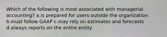 Which of the following is most associated with managerial accounting? a.is prepared for users outside the organization b.must follow GAAP c.may rely on estimates and forecasts d.always reports on the entire entity