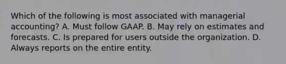 Which of the following is most associated with managerial accounting? A. Must follow GAAP. B. May rely on estimates and forecasts. C. Is prepared for users outside the organization. D. Always reports on the entire entity.