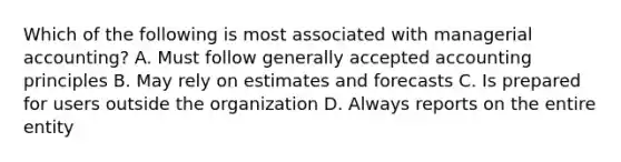 Which of the following is most associated with managerial accounting? A. Must follow generally accepted accounting principles B. May rely on estimates and forecasts C. Is prepared for users outside the organization D. Always reports on the entire entity