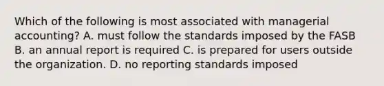 Which of the following is most associated with managerial accounting? A. must follow the standards imposed by the FASB B. an annual report is required C. is prepared for users outside the organization. D. no reporting standards imposed