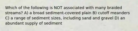 Which of the following is NOT associated with many braided streams? A) a broad sediment-covered plain B) cutoff meanders C) a range of sediment sizes, including sand and gravel D) an abundant supply of sediment