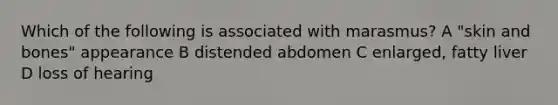 Which of the following is associated with marasmus? A "skin and bones" appearance B distended abdomen C enlarged, fatty liver D loss of hearing