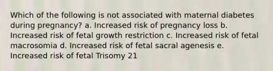 Which of the following is not associated with maternal diabetes during pregnancy? a. Increased risk of pregnancy loss b. Increased risk of fetal growth restriction c. Increased risk of fetal macrosomia d. Increased risk of fetal sacral agenesis e. Increased risk of fetal Trisomy 21