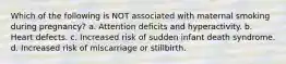 Which of the following is NOT associated with maternal smoking during pregnancy? a. Attention deficits and hyperactivity. b. Heart defects. c. Increased risk of sudden infant death syndrome. d. Increased risk of miscarriage or stillbirth.