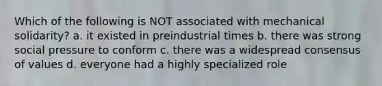 Which of the following is NOT associated with mechanical solidarity? a. it existed in preindustrial times b. there was strong social pressure to conform c. there was a widespread consensus of values d. everyone had a highly specialized role