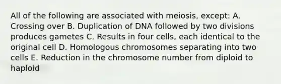 All of the following are associated with meiosis, except: A. Crossing over B. Duplication of DNA followed by two divisions produces gametes C. Results in four cells, each identical to the original cell D. Homologous chromosomes separating into two cells E. Reduction in the chromosome number from diploid to haploid