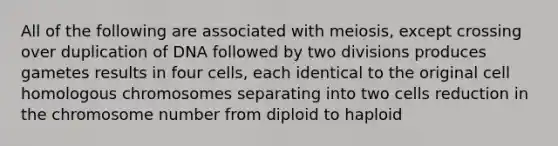 All of the following are associated with meiosis, except crossing over duplication of DNA followed by two divisions produces gametes results in four cells, each identical to the original cell homologous chromosomes separating into two cells reduction in the chromosome number from diploid to haploid