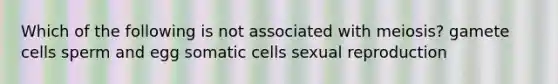 Which of the following is not associated with meiosis? gamete cells sperm and egg somatic cells sexual reproduction