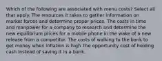 Which of the following are associated with menu costs? Select all that apply. The resources it takes to gather information on market forces and determine proper prices. The costs in time and manpower for a company to research and determine the new equilibrium prices for a mobile phone in the wake of a new release from a competitor. The costs of walking to the bank to get money when inflation is high The opportunity cost of holding cash instead of saving it in a bank.