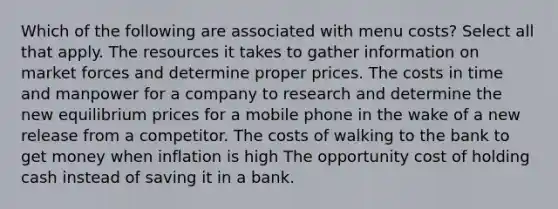 Which of the following are associated with menu costs? Select all that apply. The resources it takes to gather information on market forces and determine proper prices. The costs in time and manpower for a company to research and determine the new equilibrium prices for a mobile phone in the wake of a new release from a competitor. The costs of walking to the bank to get money when inflation is high The opportunity cost of holding cash instead of saving it in a bank.