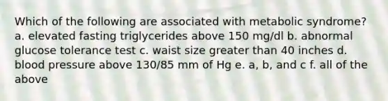 Which of the following are associated with metabolic syndrome? a. elevated fasting triglycerides above 150 mg/dl b. abnormal glucose tolerance test c. waist size greater than 40 inches d. blood pressure above 130/85 mm of Hg e. a, b, and c f. all of the above