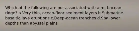 Which of the following are not associated with a mid-ocean ridge? a.Very thin, ocean-floor sediment layers b.Submarine basaltic lava eruptions c.Deep-ocean trenches d.Shallower depths than abyssal plains