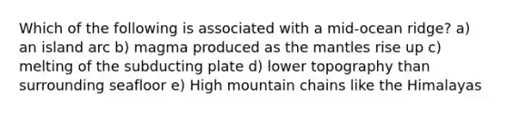 Which of the following is associated with a mid-ocean ridge? a) an island arc b) magma produced as the mantles rise up c) melting of the subducting plate d) lower topography than surrounding seafloor e) High mountain chains like the Himalayas