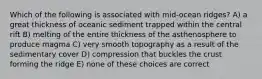 Which of the following is associated with mid-ocean ridges? A) a great thickness of oceanic sediment trapped within the central rift B) melting of the entire thickness of the asthenosphere to produce magma C) very smooth topography as a result of the sedimentary cover D) compression that buckles the crust forming the ridge E) none of these choices are correct