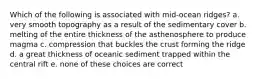 Which of the following is associated with mid-ocean ridges? a. very smooth topography as a result of the sedimentary cover b. melting of the entire thickness of the asthenosphere to produce magma c. compression that buckles the crust forming the ridge d. a great thickness of oceanic sediment trapped within the central rift e. none of these choices are correct