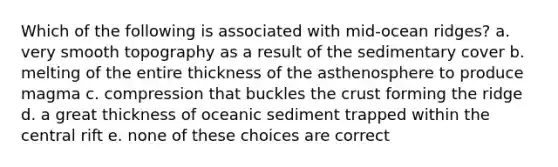 Which of the following is associated with mid-ocean ridges? a. very smooth topography as a result of the sedimentary cover b. melting of the entire thickness of the asthenosphere to produce magma c. compression that buckles the crust forming the ridge d. a great thickness of oceanic sediment trapped within the central rift e. none of these choices are correct