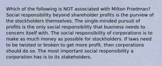 Which of the following is NOT associated with Milton Friedman? Social responsibility beyond shareholder profits is the purview of the stockholders themselves. The single-minded pursuit of profits is the only social responsibility that business needs to concern itself with. The social responsibility of corporations is to make as much money as possible for stockholders. If laws need to be twisted or broken to get more profit, then corporations should do so. The most important social responsibility a corporation has is to its stakeholders.