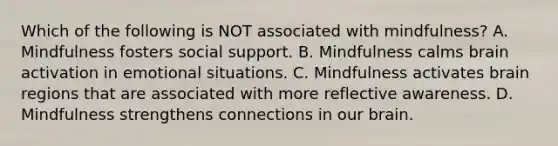 Which of the following is NOT associated with mindfulness? A. Mindfulness fosters social support. B. Mindfulness calms brain activation in emotional situations. C. Mindfulness activates brain regions that are associated with more reflective awareness. D. Mindfulness strengthens connections in our brain.