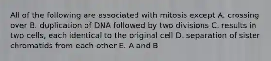 All of the following are associated with mitosis except A. crossing over B. duplication of DNA followed by two divisions C. results in two cells, each identical to the original cell D. separation of sister chromatids from each other E. A and B