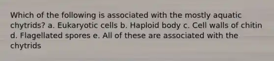 Which of the following is associated with the mostly aquatic chytrids? a. Eukaryotic cells b. Haploid body c. Cell walls of chitin d. Flagellated spores e. All of these are associated with the chytrids