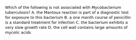 Which of the following is not associated with Mycobacterium tuberculosis? A. the Mantoux reaction is part of a diagnostic test for exposure to this bacterium B. a one month course of penicillin is a standard treatment for infection C. the bacterium exhibits a very slow growth rate D. the cell wall contains large amounts of mycolic acids