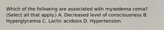 Which of the following are associated with myxedema coma? (Select all that apply.) A. Decreased level of consciousness B. Hyperglycemia C. Lactic acidosis D. Hypertension