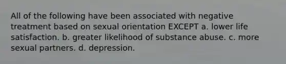 All of the following have been associated with negative treatment based on sexual orientation EXCEPT a. lower life satisfaction. b. greater likelihood of substance abuse. c. more sexual partners. d. depression.