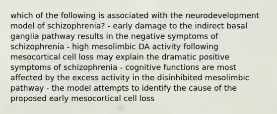 which of the following is associated with the neurodevelopment model of schizophrenia? - early damage to the indirect basal ganglia pathway results in the negative symptoms of schizophrenia - high mesolimbic DA activity following mesocortical cell loss may explain the dramatic positive symptoms of schizophrenia - cognitive functions are most affected by the excess activity in the disinhibited mesolimbic pathway - the model attempts to identify the cause of the proposed early mesocortical cell loss