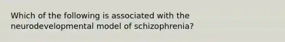 Which of the following is associated with the neurodevelopmental model of schizophrenia?