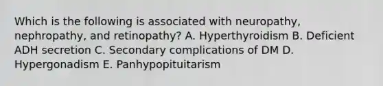 Which is the following is associated with neuropathy, nephropathy, and retinopathy? A. Hyperthyroidism B. Deficient ADH secretion C. Secondary complications of DM D. Hypergonadism E. Panhypopituitarism