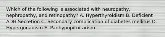 Which of the following is associated with neuropathy, nephropathy, and retinopathy? A. Hyperthyroidism B. Deficient ADH Secretion C. Secondary complication of diabetes mellitus D. Hypergonadism E. Panhypopituitarism