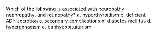 Which of the following is associated with neuropathy, nephropathy, and retinopathy? a. hyperthyroidism b. deficient ADH secretion c. secondary complications of diabetes mellitus d. hypergonadism e. panhypopituitarism