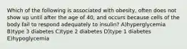 Which of the following is associated with obesity, often does not show up until after the age of 40, and occurs because cells of the body fail to respond adequately to insulin? A)hyperglycemia B)type 3 diabetes C)type 2 diabetes D)type 1 diabetes E)hypoglycemia