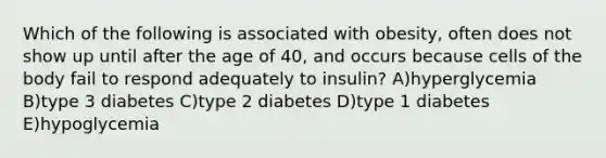 Which of the following is associated with obesity, often does not show up until after the age of 40, and occurs because cells of the body fail to respond adequately to insulin? A)hyperglycemia B)type 3 diabetes C)type 2 diabetes D)type 1 diabetes E)hypoglycemia