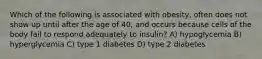 Which of the following is associated with obesity, often does not show up until after the age of 40, and occurs because cells of the body fail to respond adequately to insulin? A) hypoglycemia B) hyperglycemia C) type 1 diabetes D) type 2 diabetes