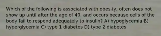 Which of the following is associated with obesity, often does not show up until after the age of 40, and occurs because cells of the body fail to respond adequately to insulin? A) hypoglycemia B) hyperglycemia C) type 1 diabetes D) type 2 diabetes