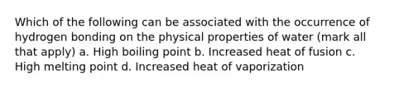 Which of the following can be associated with the occurrence of hydrogen bonding on the physical properties of water (mark all that apply) a. High boiling point b. Increased heat of fusion c. High melting point d. Increased heat of vaporization