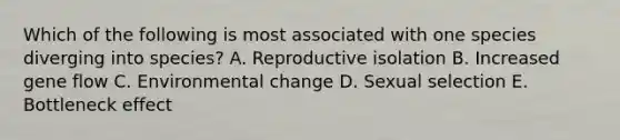 Which of the following is most associated with one species diverging into species? A. Reproductive isolation B. Increased gene flow C. Environmental change D. Sexual selection E. Bottleneck effect