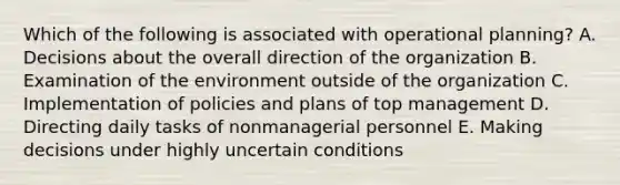 Which of the following is associated with operational planning? A. Decisions about the overall direction of the organization B. Examination of the environment outside of the organization C. Implementation of policies and plans of top management D. Directing daily tasks of nonmanagerial personnel E. Making decisions under highly uncertain conditions