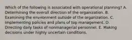 Which of the following is associated with operational planning? A. Determining the overall direction of the organization. B. Examining the environment outside of the organization. C. Implementing policies and plans of top management. D. Directing daily tasks of nonmanagerial personnel. E. Making decisions under highly uncertain conditions.