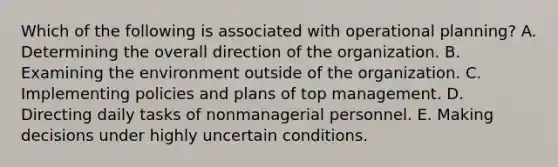 Which of the following is associated with operational planning? A. Determining the overall direction of the organization. B. Examining the environment outside of the organization. C. Implementing policies and plans of top management. D. Directing daily tasks of nonmanagerial personnel. E. Making decisions under highly uncertain conditions.