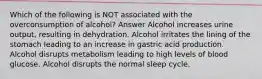 Which of the following is NOT associated with the overconsumption of alcohol? Answer Alcohol increases urine output, resulting in dehydration. Alcohol irritates the lining of the stomach leading to an increase in gastric acid production. Alcohol disrupts metabolism leading to high levels of blood glucose. Alcohol disrupts the normal sleep cycle.