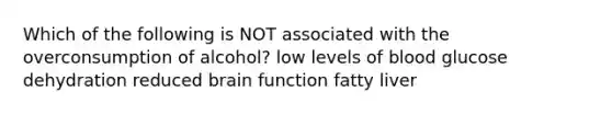 Which of the following is NOT associated with the overconsumption of alcohol? low levels of blood glucose dehydration reduced brain function fatty liver