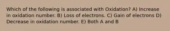 Which of the following is associated with Oxidation? A) Increase in oxidation number. B) Loss of electrons. C) Gain of electrons D) Decrease in oxidation number. E) Both A and B