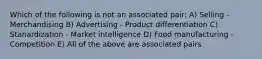 Which of the following is not an associated pair: A) Selling - Merchandising B) Advertising - Product differentiation C) Stanardization - Market intelligence D) Food manufacturing - Competition E) All of the above are associated pairs